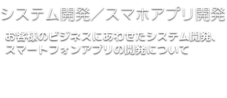 システム開発／スマホアプリ開発｜お客様のビジネスにあわせた、システム開発、スマートフォンアプリの開発についてもお気軽にご相談下さい。